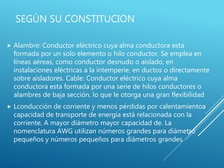 SEGÚN SU CONSTITUCION
 Alambre: Conductor eléctrico cuya alma conductora esta
formada por un solo elemento o hilo conductor. Se emplea en
líneas aéreas, como conductor desnudo o aislado, en
instalaciones eléctricas a la intemperie, en ductos o directamente
sobre aisladores. Cable: Conductor eléctrico cuya alma
conductora esta formada por una serie de hilos conductores o
alambres de baja sección, lo que le otorga una gran flexibilidad
 Lconducción de corriente y menos pérdidas por calentamientoa
capacidad de transporte de energía está relacionada con la
corriente, A mayor diámetro mayor capacidad de. La
nomenclatura AWG utilizan números grandes para diámetro
pequeños y números pequeños para diámetros grandes
 