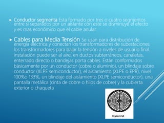  Conductor segmenta Esta formado por tres o cuatro segmentos
entre si separados por un aislante con este se disminuye el efecto
y es mas económico que el cable anular.
 Cables para Media Tensión Se usan para distribución de
energía eléctrica y conectan los transformadores de subestaciones
los transformadores para bajar la tensión a niveles de usuario final.
instalación puede ser al aire, en ductos subterráneos, canaletas,
enterrado directo o bandejas porta cables. Están conformados
básicamente por un conductor (cobre o aluminio), un blindaje sobre
conductor (XLPE semiconductor), el aislamiento (XLPE o EPR), nivel
100%o 133%, un blindaje del aislamiento (XLPE semiconductor), una
pantalla metálica (cinta de cobre o hilos de cobre) y la cubierta
exterior o chaqueta
 
