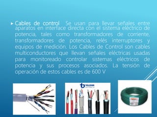  Cables de control Se usan para llevar señales entre
aparatos en interface directa con el sistema eléctrico de
potencia, tales como transformadores de corriente,
transformadores de potencia, relés interruptores y
equipos de medición. Los Cables de Control son cables
multiconductores que llevan señales eléctricas usadas
para monitoreado controlar sistemas eléctricos de
potencia y sus procesos asociados. La tensión de
operación de estos cables es de 600 V
 