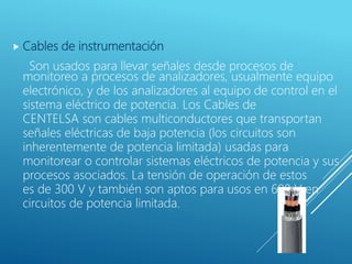  Cables de instrumentación
Son usados para llevar señales desde procesos de
monitoreo a procesos de analizadores, usualmente equipo
electrónico, y de los analizadores al equipo de control en el
sistema eléctrico de potencia. Los Cables de
CENTELSA son cables multiconductores que transportan
señales eléctricas de baja potencia (los circuitos son
inherentemente de potencia limitada) usadas para
monitorear o controlar sistemas eléctricos de potencia y sus
procesos asociados. La tensión de operación de estos
es de 300 V y también son aptos para usos en 600 V en
circuitos de potencia limitada.
 