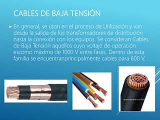 CABLES DE BAJA TENSIÓN
 En general, se usan en el proceso de Utilización y van
desde la salida de los transformadores de distribución
hasta la conexión con los equipos. Se consideran Cables
de Baja Tensión aquellos cuyo voltaje de operación
escomo máximo de 1000 V entre fases. Dentro de esta
familia se encuentranprincipalmente cables para 600 V.
 