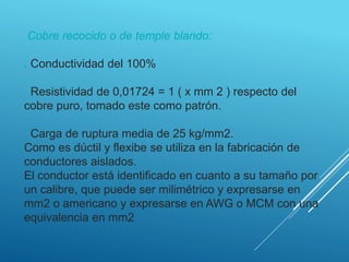 Cobre recocido o de temple blando:
. Conductividad del 100%
. Resistividad de 0,01724 = 1 ( x mm 2 ) respecto del
cobre puro, tomado este como patrón.
. Carga de ruptura media de 25 kg/mm2.
Como es dúctil y flexibe se utiliza en la fabricación de
conductores aislados.
El conductor está identificado en cuanto a su tamaño por
un calibre, que puede ser milimétrico y expresarse en
mm2 o americano y expresarse en AWG o MCM con una
equivalencia en mm2
 
