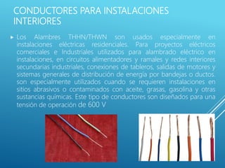 CONDUCTORES PARA INSTALACIONES
INTERIORES
 Los Alambres THHN/THWN son usados especialmente en
instalaciones eléctricas residenciales. Para proyectos eléctricos
comerciales e Industriales utilizados para alambrado eléctrico en
instalaciones, en circuitos alimentadores y ramales y redes interiores
secundarias industriales, conexiones de tableros, salidas de motores y
sistemas generales de distribución de energía por bandejas o ductos.
son especialmente utilizados cuando se requieren instalaciones en
sitios abrasivos o contaminados con aceite, grasas, gasolina y otras
sustancias químicas. Este tipo de conductores son diseñados para una
tensión de operación de 600 V
 