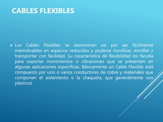 CABLES FLEXIBLES
 Los Cables Flexibles se denominan así por ser fácilmente
maniobrables en espacios reducidos y poderse movilizar, enrollar y
transportar con facilidad. Su característica de flexibilidad los faculta
para soportar movimientos o vibraciones que se presentan en
algunas aplicaciones específicas. Básicamente un Cable Flexible está
compuesto por uno o varios conductores de cobre y materiales que
componen el aislamiento o la chaqueta, que generalmente son
plásticos
 