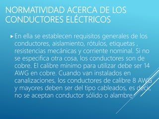 NORMATIVIDAD ACERCA DE LOS
CONDUCTORES ELÉCTRICOS
En ella se establecen requisitos generales de los
conductores, aislamiento, rótulos, etiquetas ,
resistencias mecánicas y corriente nominal. Si no
se especifica otra cosa, los conductores son de
cobre. El calibre mínimo para utilizar debe ser 14
AWG en cobre. Cuando van instalados en
canalizaciones, los conductores de calibre 8 AWG
y mayores deben ser del tipo cableados, es decir,
no se aceptan conductor sólido o alambre.
 
