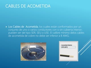CABLES DE ACOMETIDA
 Los Cables de Acometida, los cuales están conformados por un
conjunto de uno o varios conductores con o sin cubierta interior;
pueden ser del tipo SER, SEU o USE. El calibre mínimo delos cables
de acometida de cobre no debe ser inferior a 8 AWG.
 