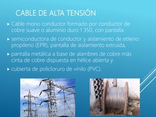CABLE DE ALTA TENSIÓN
 Cable mono conductor formado por conductor de
cobre suave o aluminio duro 1 350, con pantalla
 semiconductora de conductor y aislamiento de etileno
propileno (EPR), pantalla de aislamiento extruida,
 pantalla metálica a base de alambres de cobre más
cinta de cobre dispuesta en hélice abierta y
 cubierta de policloruro de vinilo (PVC).
 