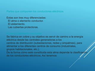 Partes que componen los conductores eléctricos
Estas son tres muy diferenciadas:
. El alma o elemento conductor.
. El aislamiento.
. Las cubiertas protectoras.
El alma o elemento conductor
Se fabrica en cobre y su objetivo es servir de camino a la energía
eléctrica desde las centrales generadoras a los
centros de distribución (subestaciones, redes y empalmes), para
alimentar a los diferentes centros de consumo (industriales,
grupos habitacionales, etc.).
De la forma cómo esté constituida esta alma depende la clasificación
de los conductores eléctricos. Así tenemos:
 
