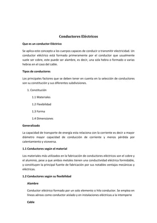 Conductores Eléctricos
Que es un conductor Eléctrico
Se aplica este concepto a los cuerpos capaces de conducir o transmitir electricidad. Un
conductor eléctrico está formado primeramente por el conductor que usualmente
suele ser cobre, este puede ser alambre, es decir, una sola hebra o formado o varias
hebras en el caso del cable.
Tipos de conductores
Los principales factores que se deben tener en cuenta en la selección de conductores
son su constitución y sus diferentes subdivisiones.
1. Constitución
1.1 Materiales
1.2 Flexibilidad
1.3 Forma
1.4 Dimensiones
Generalizado
La capacidad de transporte de energía esta relaciona con la corriente es decir a mayor
diámetro mayor capacidad de conducción de corriente y menos pérdida por
calentamiento y viceversa.
1.1 Conductores según el material
Los materiales más utilizados en la fabricación de conductores eléctricos son el cobre y
el aluminio, pese a que ambos metales tienen una conductividad eléctrica formidable,
y constituyen la principal fuente de fabricación por sus notables ventajas mecánicas y
eléctricas.
1.2 Conductores según su flexibilidad
Alambre
Conductor eléctrico formado por un solo elemento o hilo conductor. Se emplea en
líneas aéreas como conductor aislado y en instalaciones eléctricas a la intemperie
Cable

 