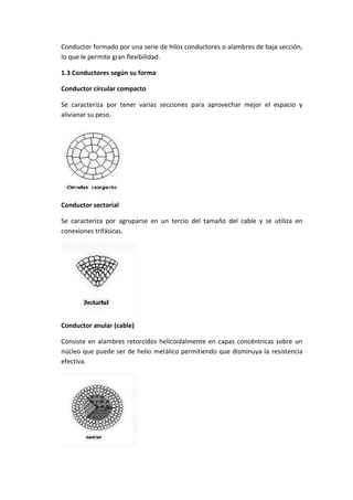 Conductor formado por una serie de hilos conductores o alambres de baja sección,
lo que le permite gran flexibilidad.
1.3 Conductores según su forma
Conductor circular compacto
Se caracteriza por tener varias secciones para aprovechar mejor el espacio y
alivianar su peso.

Conductor sectorial
Se caracteriza por agruparse en un tercio del tamaño del cable y se utiliza en
conexiones trifásicas.

Conductor anular (cable)
Consiste en alambres retorcidos helicoidalmente en capas concéntricas sobre un
núcleo que puede ser de helio metálico permitiendo que disminuya la resistencia
efectiva.

 
