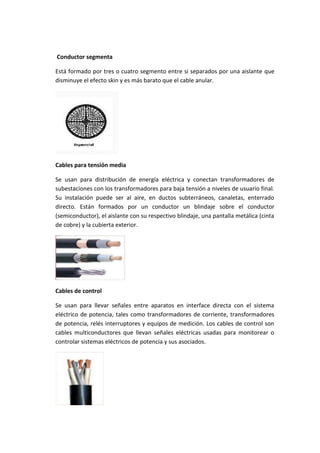 Conductor segmenta
Está formado por tres o cuatro segmento entre si separados por una aislante que
disminuye el efecto skin y es más barato que el cable anular.

Cables para tensión media
Se usan para distribución de energía eléctrica y conectan transformadores de
subestaciones con los transformadores para baja tensión a niveles de usuario final.
Su instalación puede ser al aire, en ductos subterráneos, canaletas, enterrado
directo. Están formados por un conductor un blindaje sobre el conductor
(semiconductor), el aislante con su respectivo blindaje, una pantalla metálica (cinta
de cobre) y la cubierta exterior.

Cables de control
Se usan para llevar señales entre aparatos en interface directa con el sistema
eléctrico de potencia, tales como transformadores de corriente, transformadores
de potencia, relés interruptores y equipos de medición. Los cables de control son
cables multiconductores que llevan señales eléctricas usadas para monitorear o
controlar sistemas eléctricos de potencia y sus asociados.

 