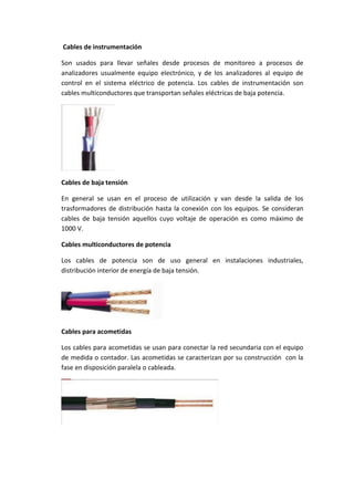 Cables de instrumentación
Son usados para llevar señales desde procesos de monitoreo a procesos de
analizadores usualmente equipo electrónico, y de los analizadores al equipo de
control en el sistema eléctrico de potencia. Los cables de instrumentación son
cables multiconductores que transportan señales eléctricas de baja potencia.

Cables de baja tensión
En general se usan en el proceso de utilización y van desde la salida de los
trasformadores de distribución hasta la conexión con los equipos. Se consideran
cables de baja tensión aquellos cuyo voltaje de operación es como máximo de
1000 V.
Cables multiconductores de potencia
Los cables de potencia son de uso general en instalaciones industriales,
distribución interior de energía de baja tensión.

Cables para acometidas
Los cables para acometidas se usan para conectar la red secundaria con el equipo
de medida o contador. Las acometidas se caracterizan por su construcción con la
fase en disposición paralela o cableada.

 