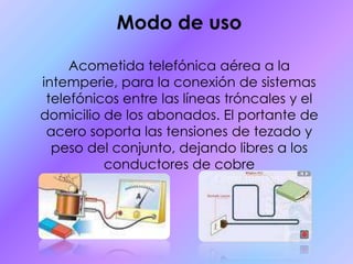 Modo de usoAcometida telefónica aérea a la intemperie, para la conexión de sistemas telefónicos entre las líneas tróncales y el domicilio de los abonados. El portante de acero soporta las tensiones de tezado y peso del conjunto, dejando libres a los conductores de cobre