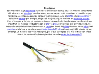 DescripciónSon materiales cuya resistencia al paso de la electricidad es muy baja. Los mejores conductores eléctricos son los metales y sus aleaciones, aunque existen otros materiales no metálicos que también poseen la propiedad de conducir la electricidad, como el grafito o las disoluciones y soluciones salinas (por ejemplo, el agua de mar) o cualquier material en estado de plasma.Para el transporte de energía eléctrica, así como para cualquier instalación de uso doméstico o industrial, los mejores conductores son el oro y la plata, pero debido a su elevado precio, los materiales empleados habitualmente son el cobre (en forma de cables de uno o varios hilos), o el aluminio; metal que si bien tiene una conductividad eléctrica del orden del 60% inferior es, sin embargo, un material tres veces más ligero, por lo que su empleo está más indicado en líneas aéreas de transmisión de energía eléctrica en las redes de alta tensión[1]