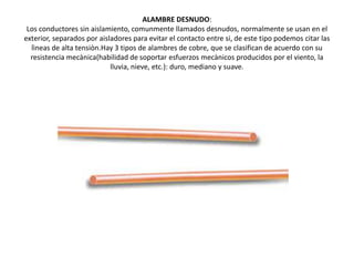 ALAMBRE DESNUDO:Los conductores sin aislamiento, comunmente llamados desnudos, normalmente se usan en el exterior, separados por aisladores para evitar el contacto entre si, de este tipo podemos citar las lìneas de alta tensiòn.Hay 3 tipos de alambres de cobre, que se clasifican de acuerdo con su resistencia mecànica(habilidad de soportar esfuerzos mecànicos producidos por el viento, la lluvia, nieve, etc.): duro, mediano y suave.