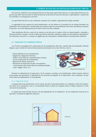 3. VERIFICACION DE LAS INSTALACIONES ELECTRICAS
   El control de calidad de una instalación eléctrica se denomina supervisión eléctrica. La supervisión eléctrica es un
proceso que debe estar presente en todas las fases de la ejecución de una obra eléctrica y, especialmente, cuando esta
ha concluido y se entrega para el servicio.

   La supervisión eléctrica es una evaluación constante de la calidad y seguridad del trabajo realizado.

    La seguridad de los usuarios de estas instalaciones y de sus bienes es el producto de un trabajo efectuado con
idoneidad y ética profesional. Considerando que muchas etapas de una instalación sólo serán conocidas por quienes
la ejecuten, es de vital importancia que la labor técnica sea bien realizada.

   Toda instalación eléctrica, antes de ser puesta en servicio por el usuario, debe ser inspeccionada y sometida a
diversas pruebas o ensayos, a fin de verificar que ella ha sido bien realizada y cumple con los estudios y especificacio-
nes inherentes al proyecto. Lo mismo es exigido para las extensiones y modificaciones de instalaciones existentes.


   3.1. Inspección de la instalación eléctrica

   Los Técnicos encargados de la supervisión de las instalaciones eléctricas, cuando éstas han finalizado, deberán
disponer para su labor de toda la documentación relacionada con la obra eléctrica, esto es:


   • Planos definitivos de las instalaciones.
   • Esquemas y diagramas eléctricos.
   • Táblas, características y especificaciones técnicas
     de los componentes de la instalación.
   • Memoria de cálculo al proyecto.
   • Elementos de inspección (escalas, herramientas
     e instrumentos para desarrollar las mediciones finales,
     como: megger, tester, etc.).
                                                                                               Elementos de Inspección


    Durante la realización de la inspección y de los ensayos o pruebas a las instalaciones, deben tomarse todas la
precauciones que garanticen la seguridad de las personas encargadas de la supervisión, como asimismo, las que
eviten daños al equipamiento y a la propiedad.

   3.1.1. Inspección visual
    La inspección de las instalaciones, de ser visual, precede a las pruebas finales y es realizada a través de la inspec-
ción física de la instalación, esto es, recorriéndola desde el punto de empalme hasta el último elemento de cada
circuito de la instalación.

    La inspección visual permite hacerse una idea globalizada de la instalación y de las condiciones técnicas de la
ejecución, revisando los siguientes aspectos:




                                                                                     Empalme




                                                                                                                             15
                                                                                                                              •
 