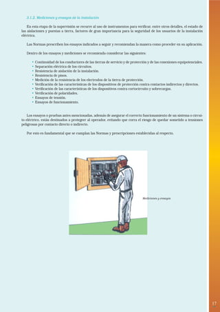 3.1.2. Mediciones y ensayos de la instalación

    En esta etapa de la supervisión se recurre al uso de instrumentos para verificar, entre otros detalles, el estado de
las aislaciones y puestas a tierra, factores de gran importancia para la seguridad de los usuarios de la instalación
eléctrica.

   Las Normas prescriben los ensayos indicados a seguir y recomiendan la manera como proceder en su aplicación.

   Dentro de los ensayos y mediciones se recomienda considerar las siguientes:

      •   Continuidad de los conductores de las tierras de servicio y de protección y de las conexiones equipotenciales.
      •   Separación eléctrica de los circuitos.
      •   Resistencia de aislación de la instalación.
      •   Resistencia de pisos.
      •   Medición de la resistencia de los electrodos de la tierra de protección.
      •   Verificación de las características de los dispositivos de protección contra contactos indirectos y directos.
      •   Verificación de las características de los dispositivos contra cortocircuito y sobrecargas.
      •   Verificación de polaridades.
      •   Ensayos de tensión.
      •   Ensayos de funcionamiento.


    Los ensayos o pruebas antes mencionadas, además de asegurar el correcto funcionamiento de un sistema o circui-
to eléctrico, están destinados a protegeer al operador, evitando que corra el riesgo de quedar sometido a tensiones
peligrosas por contacto directo o indirecto.

   Por esto es fundamental que se cumplan las Normas y prescripciones establecidas al respecto.




                                                                                Mediciones y ensayos




                                                                                                                           17
                                                                                                                            •
 