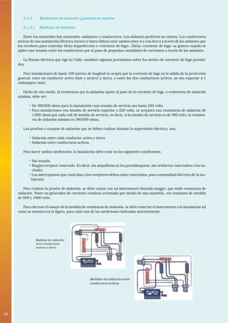 3.1.3.     Mediciones de aislación y puestas en marcha

        3.1.3.1. Medición de aislación

         Entre los materiales hay materiales «aislantes» y conductores. Los aislantes perfectos no existen. Los conductores
     activos de una instalación eléctrica (neutro y fases) deben estar unidos entre sí y con tierra a través de los aislantes que
     los recubren para controlar dicha imperfección o «corriente de fuga». Dicha «corriente de fuga» se genera cuando se
     aplica una tensión entre los conductores por el paso de pequeñas cantidades de corrientes a través de los aislantes.

        La Norma eléctrica que rige en Chile, establece algunas precisiones sobre los niveles de corriente de fuga permiti-
     dos.

        Para instalaciones de hasta 100 metros de longitud se acepta que la corriente de fuga en la salida de la protección
     general, entre un conductor activo (fase y neutro) y tierra, o entre los dos conductores activos, no sea superior a 1
     miliampere (mA).

        Dicho de otro modo, la resistencia que la aislación opone al paso de la corriente de fuga, o resistencia de aislación
     mínima, debe ser:

            • De 300 000 ohms para la instalación cuya tensión de servicio sea hasta 220 volts.
            • Para instalaciones con tensión de servicio superior a 220 volts, se aceptará una resistencia de aislación de
              1 000 ohms por cada volt de tensión de servicio, es decir, si la tensión de servicio es de 380 volts, la resisten-
              cia de aislación mínima es 380 000 ohms.

        Las pruebas o ensayos de aislación que se deben realizar durante la supervisión eléctrica, son:

            • Aislación entre cada conductor activo y tierra.
            • Aislación entre conductores activos.

        Para hacer ambas mediciones, la instalación debe estar en las siguientes condiciones:

            • Sin tensión.
            • Ningún receptor conectado. Es decir, sin ampolletas en los portalámparas, sin artefactos conectados a los en-
              chufes.
            • Los interruptores que controlan a los receptores deben estar conectados, para continuidad eléctrica de la ins-
             talación.

         Para realizar la prueba de aislación, se debe contar con un instrumento llamado megger, que mide resistencia de
     aislación. Posee un generador de corriente contínua accionado por medio de una manivela, con tensiones de medida
     de 500 y 1000 volts.

        Para efectuar el ensayo de la medida de resistencia de aislación, se debe conectar el instrumento a la instalación tal
     como se muestra en la figura, para cada una de las mediciones indicadas anteriormente.




                 Medidas de aislación
                 entre conductores
                 activos a tierra




                                                    Medidas de aislación entre
                                                    conductores activos




18
 •
 
