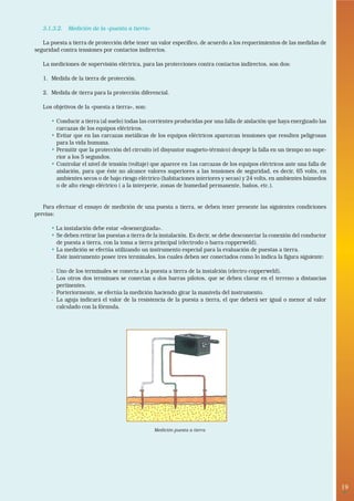 3.1.3.2. Medición de la «puesta a tierra»

   La puesta a tierra de protección debe tener un valor específico, de acuerdo a los requerimientos de las medidas de
seguridad contra tensiones por contactos indirectos.

   La mediciones de supervisión eléctrica, para las protecciones contra contactos indirectos, son dos:

   1. Medida de la tierra de protección.

   2. Medida de tierra para la protección diferencial.

   Los objetivos de la «puesta a tierra», son:

      • Conducir a tierra (al suelo) todas las corrientes producidas por una falla de aislación que haya energizado las
        carcazas de los equipos eléctricos.
      • Evitar que en las carcazas metálicas de los equipos eléctricos aparezcan tensiones que resulten peligrosas
        para la vida humana.
      • Permitir que la protección del circuito (el disyuntor magneto-térmico) despeje la falla en un tiempo no supe-
        rior a los 5 segundos.
      • Controlar el nivel de tensión (voltaje) que aparece en 1as carcazas de los equipos eléctricos ante una falla de
        aislación, para que éste no alcance valores superiores a las tensiones de seguridad, es decir, 65 volts, en
        ambientes secos o de bajo riesgo eléctrico (habitaciones interiores y secas) y 24 volts, en ambientes húmedos
        o de alto riesgo eléctrico ( a la interperie, zonas de humedad permanente, baños, etc.).


   Para efectuar el ensayo de medición de una puesta a tierra, se deben tener presente las siguientes condiciones
previas:

      • La instalación debe estar «desenergizada».
      • Se deben retirar las puestas a tierra de la instalación. Es decir, se debe desconectar la conexión del conductor
        de puesta a tierra, con la toma a tierra principal (electrodo o barra copperweld).
      • La medición se efectúa utilizando un instrumento especial para la evaluación de puestas a tierra.
        Este instrumento posee tres terminales, los cuales deben ser conectados como lo indica la figura siguiente:

      - Uno de los terminales se conecta a la puesta a tierra de la instalción (electro copperweld).
      - Los otros dos terminaes se conectan a dos barras pilotos, que se deben clavar en el terreno a distancias
        pertinentes.
      - Porteriormente, se efectúa la medición haciendo girar la manivela del instrumento.
      - La aguja indicará el valor de la resistencia de la puesta a tierra, el que deberá ser igual o menor al valor
        calculado con la fórmula.




                                                 Medición puesta a tierra




                                                                                                                           19
                                                                                                                            •
 