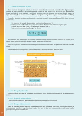 3.1.3.3. Medición resistencia de pisos

        Para establecer si un piso es aislante, se efectuará una medida de resistencia colocando sobre el piso un paño
     húmedo de forma cuadrada y de aproximadamente 270 mm de lado sobre el cual se colocará una placa metálica
     limpia, sin óxido, de forma cuadrada y de 250 mm por lado, sobre esta última se colocará una placa de madera de
     igual dimensión y de un espesor mínimo de 20 mm, el conjunto se cargará con un peso de aproximadamente 70 kg.

       Se medirá la tensión mediante un vóltmetro de resistencia interna Ri de aproximadamente 3 000 ohms, sucesiva-
     mente entre:

           • Un conductor de fase y la placa metálica; esta tensión la llamaremos V2.
           • Entre el mismo conductor de fase y una toma de tierra eléctricamente distinta de la placa, y de
             resistencia despreciable frente a Ri, esta tension la llamaremos V1.
           • La resistencia buscada estara dada por la relacion:


                                                Rp = Ri x            ( V1 -1) (Ω)
                                                                       V2
                                                                               Ω


       En un mismo local se efectuaran por lo menos tres mediciones Si existe un elemento conductor en la Zona, por lo
     menos una de las mediciones debera hacerse a una distancia de 1,00 m de él.

       Para que el piso sea considerado aislante ninguna de las mediciones deberá arrojar valores inferiores a 50 000
     ohms.

        La disposición descrita aquí no es aplicable a sistemas o circuitos con neutro aislado de tierra.


                                               MEDIDA DE RESISTENCIA DE PISOS

                                                                 75 kg



                                                                                       2 V
                   PLACA DE MADERA                                                         2

                    PLACA DE METAL                                                                         V
                                                                                                   .
                                                                                               ....V       Ri
                                                                                                                A UN CONDUCTOR
                             PAÑO                                                         1            1                ACTIVO



                    REVESTIMIENTO
                          DEL PISO




                         SUBSUELO




                                                   Rp = Ri x   (V
                                                                V
                                                                 1
                                                                 2       )
                                                                     -1 ( Ω )


                                     Rp = Resistencia del piso en Ohm
                                     Ri = Resistencia interna del Voltimetro en Ohm
                                     V1 = Lectura del Voltmetro en el punto 1 en Ohm
                                     V2 = Lectura del Voltmetro en el punto 2 en Ohm




        3.1.3.4. Ensayo de polaridades
        Aplicable cuando las reglas de instalación no permiten el uso de dispositivos unipolares de seccionamiento del
     neutro.

        3.1.3.5. Ensayo de tensión aplicada
        Tiene por objeto verificar la rigidez dieléctrica de los componentes de la instalación.

        3.1.3.6. Ensayos de funcionamiento
        Debe ser realizado estando montados todos los elementos de la instalación, tales como: tableros, dispositivos de
     accionamiento, controles y de protección, artefactos, etc., para verificar si el conjunto está en conformidad con las
     prescripciones y normas establecidas.

20
 •
 