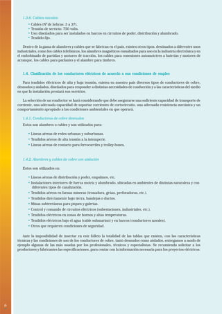 1.3.6. Cables navales:
          • Cables (N0 de hebras: 3 a 37).
          • Tensión de servicio: 750 volts.
          • Uso: diseñados para ser instalados en barcos en circuitos de poder, distribución y alumbrado.
          • Tendido fijo.

        Dentro de la gama de alambres y cables que se fabrican en el país, existen otros tipos, destinados a diferentes usos
    industriales, como los cables telefónicos, los alambres magnéticos esmaltados para uso en la industria electrónica y en
    el embobinado de partidas y motores de tracción, los cables para conexiones automotrices a baterías y motores de
    arranque, los cables para parlantes y el alambre para timbres.


       1.4. Clasificación de los conductores eléctricos de acuerdo a sus condiciones de empleo

       Para tendidos eléctricos de alta y baja tensión, existen en nuestro país diversos tipos de conductores de cobre,
    desnudos y aislados, diseñados para responder a distintas necesidades de conducción y a las características del medio
    en que la instalación prestará sus servicios.

       La selección de un conductor se hará considerando que debe asegurarse una suficiente capacidad de transporte de
    corriente, una adecuada capacidad de soportar corrientes de cortocircuito, una adecuada resistencia mecánica y un
    comportamiento apropiado a las condiciones ambientales en que operará.

       1.4.1. Conductores de cobre desnudos
       Estos son alambres o cables y son utilizados para:

          • Líneas aéreas de redes urbanas y suburbanas.
          • Tendidos aéreos de alta tensión a la intemperie.
          • Líneas aéreas de contacto para ferrocarriles y trolley-buses.


       1.4.2. Alambres y cables de cobre con aislación

       Estos son utilizados en:

          • Líneas aéreas de distribución y poder, empalmes, etc.
          • Instalaciones interiores de fuerza motriz y alumbrado, ubicadas en ambientes de distintas naturaleza y con
             diferentes tipos de canalización.
          • Tendidos aéreos en faenas mineras (tronadura, grúas, perforadoras, etc.).
          • Tendidos directamente bajo tierra, bandejas o ductos.
          • Minas subterráneas para piques y galerías.
          • Control y comando de circuitos eléctricos (subestaciones, industriales, etc.).
          • Tendidos eléctricos en zonas de hornos y altas temperaturas.
          • Tendidos eléctricos bajo el agua (cable submarino) y en barcos (conductores navales).
          • Otros que requieren condiciones de seguridad.

       Ante la imposibilidad de insertar en este folleto la totalidad de las tablas que existen, con las características
    técnicas y las condiciones de uso de los conductores de cobre, tanto desnudos como aislados, entregamos a modo de
    ejemplo algunas de las más usadas por los profesionales, técnicos y especialistas. Se recomienda solicitar a los
    productores y fabricantes las especificaciones, para contar con la información necesaria para los proyectos eléctricos.




6
•
 