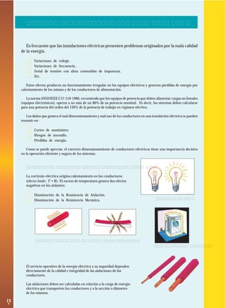 2. DIMENSIONAMIENTO DE CONDUCTORES ELECTRICOS

Es frecuente que las instalaciones eléctricas presenten problemas originados por la mala calidad
de la energía.

·
·
·
·

Variaciones de voltaje.
Variaciones de frecuencia.
Señal de tensión con altos contenidos de impurezas.
Etc.

Estos efectos producen un funcionamiento irregular en los equipos eléctricos y generan pérdidas de energía por
calentamiento de los mismo y de los conductores de alimentación.
La norma ANSI/IEEE C57.110-1986, recomienda que los equipos de potencia que deben alimentar cargas no lineales
(equipos electrónicos), operen a no más de un 80% de su potencia nominal. Es decir, los sistemas deben calcularse
para una potencia del orden del 120% de la potencia de trabajo en régimen efectivo.
Los daños que genera el mal dimensionamiento y mal uso de los conductores en una instalación eléctrica se pueden
resumir en:

·
·
·

Cortes de suministro.
Riesgos de incendio.
Pérdidas de energía.

Como se puede apreciar, el correcto dimensionamiento de conductores eléctricos tiene una importancia decisiva
en la operación eﬁciente y segura de los sistemas.

2.1 Capacidad de transporte de los conductores
La corriente eléctrica origina calentamiento en los conductores
(efecto Joule: I2 • R). El exceso de temperatura genera dos efectos
negativos en los aislantes:

·
·

Disminución de la Resistencia de Aislación.
Disminución de la Resistencia Mecánica.

Sobrecalentamiento de las líneas.

Caídas de tensión.

Corto circuito.
Fallas de aislación a tierra.

El servicio operativo de la energía eléctrica y su seguridad dependen
directamente de la calidad e integridad de las aislaciones de los
conductores.
Las aislaciones deben ser calculadas en relación a la carga de energía
eléctrica que transporten los conductores y a la sección o diámetro
de los mismos.

13

 