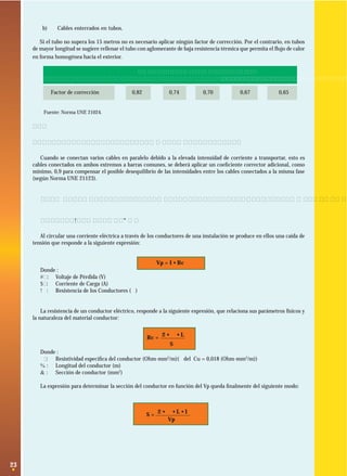 b)

Cables enterrados en tubos.

Si el tubo no supera los 15 metros no es necesario aplicar ningún factor de corrección. Por el contrario, en tubos
de mayor longitud se sugiere rellenar el tubo con aglomerante de baja resistencia térmica que permita el ﬂujo de calor
en forma homogénea hacia el exterior.

1
Factor de corrección

Número de cables en el tubo
2
3

0,82

0,74

0,70

4

5

0,67

0,65

Fuente: Norma UNE 21024.

2.2.4 Conexión de varios cables en paralelo
Cuando se conectan varios cables en paralelo debido a la elevada intensidad de corriente a transportar, esto es
cables conectados en ambos extremos a barras comunes, se deberá aplicar un coeﬁciente corrector adicional, como
mínimo, 0,9 para compensar el posible desequilibrio de las intensidades entre los cables conectados a la misma fase
(según Norma UNE 21123).

2.3 Dimensionamiento por caída de voltaje de alimentadores con carga concentrada.
2.3.1 Relaciones básicas
Al circular una corriente eléctrica a través de los conductores de una instalación se produce en ellos una caída de
tensión que responde a la siguiente expresión:

Vp = I • Rc
Donde :
Vp: Voltaje de Pérdida (V)
I : Corriente de Carga (A)
Rc: Resistencia de los Conductores (Ω)

La resistencia de un conductor eléctrico, responde a la siguiente expresión, que relaciona sus parámetros físicos y
la naturaleza del material conductor:
Rc = 2 • ρ • L
S
Donde :
ρ : Resistividad especíﬁca del conductor (Ohm-mm2/m)(ρ del Cu = 0,018 (Ohm-mm2/m))
L : Longitud del conductor (m)
S : Sección de conductor (mm2)
La expresión para determinar la sección del conductor en función del Vp queda ﬁnalmente del siguiente modo:

S= 2• ρ•L•I
Vp

23

 