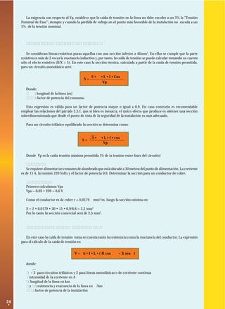 La exigencia con respecto al Vp, establece que la caída de tensión en la línea no debe exceder a un 3% la “Tensión
Nominal de Fase”; siempre y cuando la pérdida de voltaje en el punto más favorable de la instalación no exceda a un
5% de la tensión nominal.

2.3.2 Líneas resistivas puras
Se consideran líneas resistivas puras aquellas con una sección inferior a 42mm2. En ellas se cumple que la parte
resistiva es más de 5 veces la reactancia inductiva y, por tanto, la caída de tensión se puede calcular tomando en cuenta
sólo el efecto resistivo (R/X > 5). En este caso la sección técnica, calculada a partir de la caída de tensión permitida,
para un circuito monofásico será:
S=

2 • ρ • L • I • Cos ϕ
Vp

Donde:
L
: longitud de la línea [m]
Cosϕ : factor de potencia del consumo
Esta expresión es válida para un factor de potencia mayor o igual a 0,9. En caso contrario es recomendable
emplear las relaciones del párrafo 2.3.1, que si bien es inexacta, el único efecto que produce es obtener una sección
sobredimensionada que desde el punto de vista de la seguridad de la instalación es más adecuado.
Para un circuito trifásico equilibrado la sección se determina como:

S=

3
Ίෆ • ρ • L • I • cos ϕ
Vp

Donde Vp es la caída tensión máxima permitida (% de la tensión entre fases del circuito)
Ejemplo:
Se requiere alimentar un consumo de alumbrado que está ubicado a 30 metros del punto de alimentación. La corriente
es de 15 A, la tensión 220 Volts y el factor de potencia 0,9. Determinar la sección para un conductor de cobre.
Solución:
Primero calculamos Vpa
Vpa = 0,03 • 220 = 6,6 V
Como el conductor es de cobre r = 0,0179 Ωmm2/m, luego la sección mínima es:
S = 2 • 0,0179 • 30 • 15 • 0,9/6,6 = 2,2 mm2
Por lo tanto la sección comercial será de 2,5 mm2.

2.3.3 Líneas cortas inductivas
En este caso la caída de tensión toma en cuenta tanto la resistencia como la reactancia del conductor. La expresión
para el cálculo de la caída de tensión es:
V = k • I • L • ( R cos ϕ + X senϕ )
donde:
k: Ίෆ para circuitos trifásicos y 2 para líneas monofásicas o de corriente continua
3
I: intensidad de la corriente en A
L: longitud de la línea en km
R y X: resistencia y reactancia de la línea en Ω/km
cosϕ: factor de potencia de la instalación

24

 