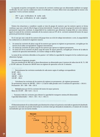 La segunda excepción corresponde a los motores de corriente continua que son alimentados mediante un equipo
rectiﬁcador. En este caso los conductores entre el rectiﬁcador y el motor deben tener una ampacidad no menor a los
siguientes % de la corriente nominal:

·
·

190 % para rectiﬁcadores de media onda
150% para rectiﬁcadores de onda completa

2.6.2 Circuitos que alimentan un grupo de motores.
Existen dos situaciones a considerar cuando se trata de grupos de motores: que los motores operen en forma
continua o que uno o más de ellos lo haga en forma intermitente. Cuando se trata de un grupo de motores de régimen
permanente (operación continua), la ampacidad de los conductores que alimentan el grupo debe ser como mínimo
igual a la suma de las corrientes nominales de los motores más un 25% de la corriente nominal del motor de mayor
potencia perteneciente al grupo.
En el caso que uno o más de los motores del grupo tiene un ciclo de trabajo intermitente o corto, la ampacidad de
los conductores se calcula de la siguiente manera:
1.
2.
3.

Se suman las corrientes de plena carga de los motores que operan en régimen no permanente, corregidas por los
factores de la tabla correspondiente (régimen intermitente).
Se suman las corrientes de plena carga de los motores que operan en régimen permanente.
Se suma 0,25 de la corriente de plena carga del motor de mayor potencia, corregida por el factor de la tabla de
motores de operación intermitente, si el motor trabaja en dicho régimen.

La suma de las corrientes obtenidas en los puntos 1 al 3 deﬁne la capacidad de transporte de los conductores que
alimentan el grupo.
Consideremos el siguiente ejemplo:
Para una instalación de 380 volts se desea dimensionar un alimentador para 4 motores de inducción de 50, 75, 100
y 125 HP cada uno. El motor de 100 HP tiene un régimen de operación corto de 15 minutos.
Solución:
1. Determinamos las corrientes nominales de cada motor según el catálogo correspondiente
50 HP – 69 A
75 HP – 100 A
100 HP – 138 A
125 HP – 166 A
2. Calculamos las corrientes de los motores de régimen no permanente y de régimen permanente
No permanente (motor de 100 HP) : 138 A • 1,2 (factor tabla período corto 15 minutos de operación) = 165,6 A
Permanente : 69 + 100 + 166 = 335 A
3. Multiplicamos por 0,25 la corriente del motor de mayor potencia
Motor de 125 HP : 166 • 0,25 = 41,5 A
4. Sumamos todas las corrientes para obtener la capacidad de transporte mínima del alimentador
Capacidad alimentador = 165,6 + 335 + 41,5 = 542,1 A

2.7. Conductores para circuitos de iluminación
El dimensionamiento de un alimentador para iluminación se basa en la potencia conectada en aparatos de alumbrado.
La potencia conectada nos permite determinar la corriente total que demanda la instalación y el número de circuitos
normalizados que son necesarios instalar.
Alimentador

I= 542 [A]
69 [A]

100 [A]

50 HP

29

75 HP

136 [A]

166 [A]

100 HP

125 HP

 