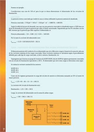 Veamos un ejemplo.
Consideremos una casa de 150 m 2 para la que se desea dimensionar el alimentador de los circuitos de
iluminación.
Solución:
La potencia teórica conectada que tendrá la casa se estima utilizando la potencia unitaria de alumbrado.
Potencia conectada = 3 VA/pie2 • 150 m2 • 10,8 pie2 / m2 = 4.860 VA = 4,86 kVA
Según la tabla de factores de demanda, una casa con una potencia conectada en alumbrado mayor a 3 kW tiene un
factor de demanda de 0,35 para la potencia por sobre el límite mencionado. Suponiendo que los VA coinciden con los
kW, tenemos que la potencia que debe soportar el alimentador es:
Potencia alimentador = 3,0 + (4,86 –3,1) • 0,35 = 3,62 kVA
Por lo tanto la corriente del alimentador será:
Ialimentador = (1,25 • 3,62 kVA)/0,22 kV = 20,5 A

2.8. Conductor de alimentador que sirve diferentes cargas
El dimensionamiento del conductor de un alimentador que sirve diferentes cargas se basará en la suma de cada una
de las corrientes máximas de las cargas conectadas. Estas corrientes máximas se calcularán según el procedimiento
deﬁnido para cada tipo de carga conectada, es decir, motores, iluminación, etc.
Supongamos que tenemos un grupo de 4 motores de 50 HP, 30 HP y dos de 10 HP de régimen permanente conectados
con un circuito de iluminación equivalente a 120 A. El alimentador que sirve estas cargas se determina como sigue:
Se estima la corriente nominal de los motores:
50 HP, 65 A
30 HP, 40 A
10 HP, 14 A
Como son de régimen permanente la carga del circuito de motores se determina sumando un 25% al motor de
mayor potencia.
Imotores = 1,25 • 65 + 40 + 14 + 14 = 149,3 A
La corriente del circuito de iluminación será:
Iluminación = 1,25 • 120 = 150 A
Luego, la corriente del alimentador será la suma de ambas cargas:
Ialimentador = 150 + 149,3 = 249, 3 A
Ialimentador
249 [A]
Imotor
149 A
Iiluminación
150 A
M 50 HP, 65A

Iluminación
120 A

M 30 HP, 40A
M 10 HP, 14A
M 10 HP, 14A

31

 
