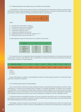 2.9. Dimensionamiento de conductores por corriente de cortocircuito
La intensidad de cortocircuito que puede soportar un cable depende de la temperatura máxima que puede aceptar
dicho cable sin sufrir un daño permanente. La expresión que permite calcular la corriente de cortocircuito que es capaz
de soportar un cable en función del tiempo de duración de dicho cortocircuito es:

(

β + θF
I2cc • t = K2 • S2 • ln β + θ
I

)

donde:
ICC : corriente de cortocircuito en amperes
t : duración del cortocircuito en segundos
K : constante que depende del material
S : sección del conductor en mm2
β : constante que depende del material
θI : temperatura inicial o de servicio del conductor en °C
θF : temperatura final o de cortocircuito en °C
La tabla siguiente muestra los valores para las constantes de la fórmula.
Material

K

β

Cobre
Aluminio
Plomo
Acero

226
148
41
78

234,5
228
230
202

De la expresión anterior se puede determinar la densidad de corriente del conductor en función de la duración del
cortocircuito, así para un cable XLPE de cobre, la densidad de corriente que debe soportar para diferentes tiempos de
cortocircuito se muestra en la tabla siguiente.
Duración cc (seg)

0,1

0,2

0,3

0,5

1,0

1,5

2,0

Cable de Cu (A/mm2)

449

318

259

201

142

116

100

Donde:
θI= 90 °C
θF= 250 °C
Luego se debe elegir un conductor cuya densidad de corriente sea la adecuada para soportar el cortocircuito al que
puede estar sometido la instalación.

2.10. Conductor para neutro de alimentadores
En un circuito eléctrico la forma de onda de cada fase del voltaje es casi perfectamente sinusoidal, lo que hace circular
corrientes que –a menos que los consumos sean no lineales- son también sinusoidales. Si, además, estos consumos
son equilibrados, es decir cada fase del voltaje trifásico alimenta consumos idénticos, las corrientes serán de la misma
amplitud y, en ese caso, las corrientes por el neutro serán nulas. De este hecho han tomado ventaja algunos instaladores
y han instalado conductores de neutro de una sección equivalente a la mitad de la sección empleada en la fase.
La situación anterior es permitida por normas, en las que es usual leer frases tales como “en los sistemas trifásicos
con neutro la sección de este último no deberá ser inferior al 50% de la sección del conductor de la fase”(Norma NCH
Elec 4/2000: Instalaciones interiores en baja tensión).
Sin embargo, cuando los consumos no son lineales, es decir hay circuitos electrónicos de control en el sistema como
computadores y televisores, circulan corrientes correspondientes a la armónica 3 por las fases las que, aunque sean de

32

 