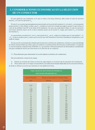 3. CONSIDERACIONES ECONOMICAS EN LA SELECCION
DE UN CONDUCTOR
El costo global de una instalación, en lo que se refiere a las líneas eléctricas, debe incluir el costo de inversión
inicial CI y el costo de operación Cop.
El costo CI es creciente (aproximadamente proporcional) con la sección del conductor Sc y el costo Cop es inversamente
proporcional a Sc. Esto último se debe a que Cop considera el costo de la energía que paga el usuario, el que incluye el
costo de las pérdidas Joule RI2 en las líneas de la instalación. Así, para una carga dada (I dada), el costo de operación
será mayor mientras mayor sea R; es decir, mientras menor sea la sección Sc. Luego, para reducir Cop es necesario
incrementar Sc.
La característica creciente de CI con Sc y decreciente de Cop con Sc, origina un mínimo para el costo global C = CI
+ Cop, el que se produce para Sc mayor que la sección que sólo minimiza la inversión (limitada por temperatura y por
caída de voltaje).
En esta sección se presentan dos métodos para la selección económica de conductores, el primero es una metodología
de cálculo manual simple que indica cuál es el conductor económicamente eficiente para un alimentador, y la segunda
es una herramienta computacional, EVALSEL 2.1, que permite el dimensionamiento de alimentadores considerando
una gran cantidad de efectos que intervienen en la selección de un conductor.

3.1. Procedimiento para determinar la sección óptima económica de conductores
Este procedimiento consta de dos etapas:
1) Estimar la corriente de la línea en horas de carga máxima, en el primer año de operación de la instalación.
2) Ubicar dicho valor en el rango correspondiente a las tablas denominadas Tablas Base de Secciones Económicas,
de donde se obtiene la sección que minimiza el costo global de la línea.
TABLA BASE DE SECCIONES ECONOMICAS
(SECCIONES MILIMETRICAS)
Sección Nominal

Rango de Intensidad de Corriente [Amp]

mm2

Superior

0,75
1
1,50
2,50
4
6
10
16
25
35
50
70
95
120
150
185
240
300
400
500

34

Inferior
–
1,5
2
4
6
9
14
23
37
54
77
108
149
195
245
305
385
491
634
818

1,5
2
4
6
9
14
23
37
54
77
108
149
195
245
305
385
491
634
818
-

 