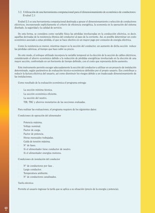 3.2. Utilización de una herramienta computacional para el dimensionamiento de económico de conductores:
Evalsel 2.1
Evalsel 2.1 es una herramienta computacional destinada a apoyar el dimensionamiento y selección de conductores
eléctricos, incorporando explícitamente el criterio de eficiencia energética, la economía en la operación del sistema
diseñado, la seguridad y la calidad de servicio.
De esta forma, se considera como variable física las pérdidas involucradas en la conducción eléctrica, es decir,
aquéllas derivadas de la resistencia óhmica del conductor al paso de la corriente. Así, es posible determinar un costo
económico asociado a estas pérdida, el que se hace efectivo en un mayor pago por consumo de energía eléctrica.
Como la resistencia es menor, mientras mayor es la sección del conductor, un aumento de dicha sección reduce
las pérdidas calóricas, al tiempo que hace subir su precio.
De este modo, el enfoque utilizado incorpora la variable temporal en la elección de la sección de cables eléctricos,
considerando el ahorro económico debido a la reducción de pérdidas energéticas involucrado en la elección de una
mayor sección, confrontado en un horizonte de tiempo definido, con el costo que representa dicho aumento.
Este instrumento permite escoger adecuadamente la sección del conductor a utilizar en un proyecto de instalación
determinado, según parámetros de evaluación técnico-económicos definidos por el propio usuario. Eso contribuye a
reducir la factura eléctrica del usuario, así como disminuir los riesgos debido a un inadecuado dimensionamiento de
las instalaciones.
Como resultado de la evaluación económica el programa entrega:

·
·
·
·

La sección mínima técnica.
La sección económica eficiente.
La sección del neutro.
TIR, TRC y ahorros monetarios de las secciones evaluadas.

Para realizar las evaluaciones, el programa requiere de los siguientes datos:
Condiciones de operación del alimentador

·
·
·
·
·
·

·
·
·

Potencia máxima.
Voltaje nominal.
Factor de carga.
Factor de potencia.
Horas mensuales trabajadas.
Caída de tensión máxima.
N° de fases.
Si el alimentador tiene conductor de neutro.
Si el alimentador energiza motores.

Condiciones de instalación del conductor

·
·
·
·

N° de conductores por fase .
Largo conductor.
Temperatura ambiente.
N° de conductores canalizados.

Tarifa eléctrica
Permite al usuario ingresar la tarifa que se aplica a su situación (precio de la energía y potencia).

40

 