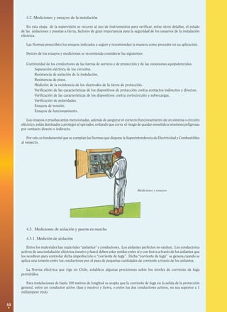4.2. Mediciones y ensayos de la instalación
En esta etapa de la supervisión se recurre al uso de instrumentos para verificar, entre otros detalles, el estado
de las aislaciones y puestas a tierra, factores de gran importancia para la seguridad de los usuarios de la instalación
eléctrica.
Las Normas prescriben los ensayos indicados a seguir y recomiendan la manera como proceder en su aplicación.
Dentro de los ensayos y mediciones se recomienda considerar las siguientes:
Continuidad de los conductores de las tierras de servicio y de protección y de las conexiones equipotenciales.
·
Separación eléctrica de los circuitos.
·
Resistencia de aislación de la instalación.
·
Resistencia de pisos.
·
Medición de la resistencia de los electrodos de la tierra de protección.
·
Verificación de las características de los dispositivos de protección contra contactos indirectos y directos.
·
Verificación de las características de los dispositivos contra cortocircuito y sobrecargas.
·
Verificación de polaridades.
·
Ensayos de tensión.
·
Ensayos de funcionamiento.
Los ensayos o pruebas antes mencionadas, además de asegurar el correcto funcionamiento de un sistema o circuito
eléctrico, están destinados a proteger al operador, evitando que corra el riesgo de quedar sometido a tensiones peligrosas
por contacto directo o indirecto.
Por esto es fundamental que se cumplan las Normas que dispone la Superintendencia de Electricidad y Combustibles
al respecto.

Mediciones y ensayos

4.3. Mediciones de aislación y puesta en marcha
4.3.1. Medición de aislación
Entre los materiales hay materiales “aislantes” y conductores. Los aislantes perfectos no existen. Los conductores
activos de una instalación eléctrica (neutro y fases) deben estar unidos entre sí y con tierra a través de los aislantes que
los recubren para controlar dicha imperfección o “corriente de fuga”. Dicha “corriente de fuga” se genera cuando se
aplica una tensión entre los conductores por el paso de pequeñas cantidades de corriente a través de los aislantes.
La Norma eléctrica que rige en Chile, establece algunas precisiones sobre los niveles de corriente de fuga
permitidos.
Para instalaciones de hasta 100 metros de longitud se acepta que la corriente de fuga en la salida de la protección
general, entre un conductor activo (fase y neutro) y tierra, o entre los dos conductores activos, no sea superior a 1
miliampere (mA).

44

 