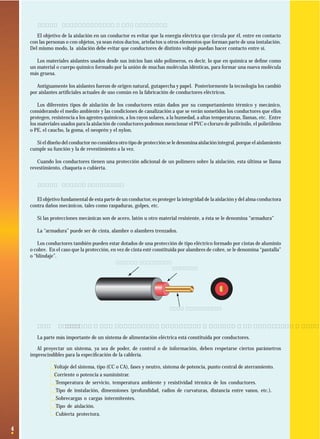 1.2.2 Características de los aislantes
El objetivo de la aislación en un conductor es evitar que la energía eléctrica que circula por él, entre en contacto
con las personas o con objetos, ya sean éstos ductos, artefactos u otros elementos que forman parte de una instalación.
Del mismo modo, la aislación debe evitar que conductores de distinto voltaje puedan hacer contacto entre sí.
Los materiales aislantes usados desde sus inicios han sido polímeros, es decir, lo que en química se deﬁne como
un material o cuerpo químico formado por la unión de muchas moléculas idénticas, para formar una nueva molécula
más gruesa.
Antiguamente los aislantes fueron de origen natural, gutapercha y papel. Posteriormente la tecnología los cambió
por aislantes artiﬁciales actuales de uso común en la fabricación de conductores eléctricos.
Los diferentes tipos de aislación de los conductores están dados por su comportamiento térmico y mecánico,
considerando el medio ambiente y las condiciones de canalización a que se verán sometidos los conductores que ellos
protegen, resistencia a los agentes químicos, a los rayos solares, a la humedad, a altas temperaturas, llamas, etc. Entre
los materiales usados para la aislación de conductores podemos mencionar el PVC o cloruro de polivinilo, el polietileno
o PE, el caucho, la goma, el neoprén y el nylon.
Si el diseño del conductor no considera otro tipo de protección se le denomina aislación integral, porque el aislamiento
cumple su función y la de revestimiento a la vez.
Cuando los conductores tienen una protección adicional de un polímero sobre la aislación, esta última se llama
revestimiento, chaqueta o cubierta.
1.2.3 Cubierta Protectora
El objetivo fundamental de esta parte de un conductor, es proteger la integridad de la aislación y del alma conductora
contra daños mecánicos, tales como raspaduras, golpes, etc.
Si las protecciones mecánicas son de acero, latón u otro material resistente, a ésta se le denomina “armadura”
La “armadura” puede ser de cinta, alambre o alambres trenzados.
Los conductores también pueden estar dotados de una protección de tipo eléctrico formado por cintas de aluminio
o cobre. En el caso que la protección, en vez de cinta esté constituida por alambres de cobre, se le denomina “pantalla”
o “blindaje”.
Cubierta protectora
Aislante

Alma conductora

1.3 Clasiﬁcación de los conductores eléctricos de acuerdo a su aislación y número de hebras.
La parte más importante de un sistema de alimentación eléctrica está constituida por conductores.
Al proyectar un sistema, ya sea de poder, de control o de información, deben respetarse ciertos parámetros
imprescindibles para la especiﬁcación de la cablería.

· Voltaje del sistema, tipo (CC o CA), fases y neutro, sistema de potencia, punto central de aterramiento.
· Corriente o potencia a suministrar.
· Temperatura de servicio, temperatura ambiente y resistividad térmica de los conductores.
· Tipo de instalación, dimensiones (profundidad, radios de curvaturas, distancia entre vanos, etc.).
· Sobrecargas o cargas intermitentes.
· Tipo de aislación.
· Cubierta protectora.
4

 