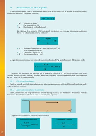 12
•
2.3.2.3.2.3.2.3.2.3. Dimensionamiento por voltaje de pérdidaDimensionamiento por voltaje de pérdidaDimensionamiento por voltaje de pérdidaDimensionamiento por voltaje de pérdidaDimensionamiento por voltaje de pérdida
Al circular una corriente eléctrica a través de los conductores de una instalación; se produce en ellos una caída de
tensión que responde a la siguiente expresión:
••••• VpVpVpVpVp : Voltaje de Pérdida (V)
••••• IIIII : Corriente de Carga (A)
••••• RcRcRcRcRc : Resistencia de los Conductores ()
La resistencia de un conductor eléctrico, responde a la siguiente expresión, que relaciona sus parámetros
físicos y la naturaleza del material conductor
••••• ρρρρρ : Resistividad específica del conductor (Ohm mm2
/ m)
(pCu=0018(Ohm-mm2
/m))
• lllll : Longitud del conductor ( m)
• A• A• A• A• A : Sección de conductor ( mm2
)
La expresión para determinar la sección del conductor en funcion del Vp queda finalmente del siguiente modo:
La exigencia con respecto al Vp, establece que la Pérdida de Tensión en la Línea no debe exceder a un 3% la
«Tensión Nominal de Fase»; siempre y cuando la pérdida de voltaje en el punto más desfavorable de la instalación no
exceda a un 5 % de la tensión nominal
2.3.1. Cálculo de alimentadores
Para determinar la sección de los conductores que alimentan a un conjunto de Cargas (Alimentadores ), se procede
según la siguiente situación:
2.3.1.1. Alimentadores con Carga Concentrada.
En los Alimentadores con carga concentrada, el centro de carga se sitúa a una determinada distancia del punto de
Empalme o alimentación al sistema, tal como se presenta en el esquema:
Vp= I x Rc (ΩΩΩΩΩ)
2 x ρρρρρ x l
Rc = (ΩΩΩΩΩ)
A
2 x ρρρρρ x l
A = x I ( mm2
)
Vp
Alimentación
Carga
I
Alimentadores Monofásicos
2 x ρρρρρ x l
A = x I ( mm2
)
Vp
Alimentadores Trifásicos
ρρρρρ x l
A = x I ( mm2
)
Vp
l
La expresión para determinar la sección del conductor es:
 