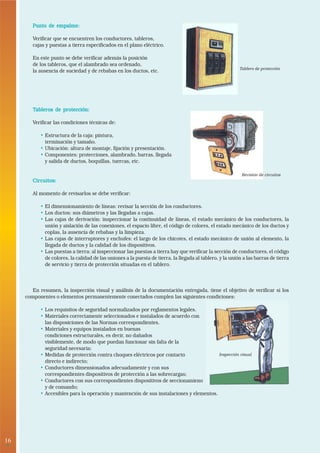 16
•
Punto de empalme:Punto de empalme:Punto de empalme:Punto de empalme:Punto de empalme:
Verificar que se encuentren los conductores, tableros,
cajas y puestas a tierra especificados en el plano eléctrico.
En este punto se debe verificar además la posición
de los tableros, que el alambrado sea ordenado,
la ausencia de suciedad y de rebabas en los ductos, etc.
TTTTTableros de protección:ableros de protección:ableros de protección:ableros de protección:ableros de protección:
Verificar las condiciones técnicas de:
• Estructura de la caja: pintura,
terminación y tamaño.
• Ubicación: altura de montaje, fijación y presentación.
• Componentes: protecciones, alambrado, barras, llegada
y salida de ductos, boquillas, tuercas, etc.
Circuitos:Circuitos:Circuitos:Circuitos:Circuitos:
Al momento de revisarlos se debe verificar:
• El dimensionamiento de líneas: revisar la sección de los conductores.
• Los ductos: sus diámetros y las llegadas a cajas.
• Las cajas de derivación: inspeccionar la continuidad de líneas, el estado mecánico de los conductores, la
unión y aislación de las conexiones, el espacio libre, el código de colores, el estado mecánico de los ductos y
coplas, la ausencia de rebabas y la limpieza.
• Las cajas de interruptores y enchufes: el largo de los chicotes, el estado mecánico de unión al elemento, la
llegada de ductos y la calidad de los dispositivos.
• Las puestas a tierra: al inspeccionar las puestas a tierra hay que verificar la sección de conductores, el código
de colores, la calidad de las uniones a la puesta de tierra, la llegada al tablero, y la unión a las barras de tierra
de servicio y tierra de protección situadas en el tablero.
En resumen, la inspección visual y análisis de la documentación entregada, tiene el objetivo de verificar si los
componentes o elementos permanentemente conectados cumplen las siguientes condiciones:
• Los requisitos de seguridad normalizados por reglamentos legales.
• Materiales correctamente seleccionados e instalados de acuerdo con
las disposiciones de las Normas correspondientes.
• Materiales y equipos instalados en buenas
condiciones estructurales, es decir, no dañados
visiblemente, de modo que puedan funcionar sin falta de la
seguridad necesaria;
• Medidas de protección contra choques eléctricos por contacto
directo e indirecto;
• Conductores dimensionados adecuadamente y con sus
correspondientes dispositivos de protección a las sobrecargas;
• Conductores con sus correspondientes dispositivos de seccionamieno
y de comando;
• Accesibles para la operación y mantención de sus instalaciones y elementos.
Tablero de protección
Inspección visual
Revisión de circuitos
 