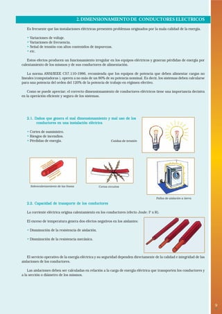 9• 
2. DIMENSIONAMIENTO DE CONDUCTORES ELECTRICOS 
Es frecuente que las instalaciones eléctricas presenten problemas originados por la mala calidad de la energía. 
• Variaciones de voltaje. 
• Variaciones de frecuencia. 
• Señal de tensión con altos contenidos de impurezas. 
• etc. 
Estos efectos producen un funcionamiento irregular en los equipos eléctricos y generan pérdidas de energía por 
calentamiento de los mismos y de sus conductores de alimentación. 
La norma ANSI/IEEE C57.110-1986, recomienda que los equipos de potencia que deben alimentar cargas no 
lineales (computadoras ), operen a no más de un 80% de su potencia nominal. Es decir, los sistemas deben calcularse 
para una potencia del orden del 120% de la potencia de trabajo en régimen efectivo. 
Como se puede apreciar; el correcto dimensionamiento de conductores eléctricos tiene una importancia decisiva 
en la operáción eficiente y segura de los sistemas. 
2.1. Daños que genera el mal dimensionamiento y mal uso de los 
conductores en una instalación eléctrica 
• Cortes de suministro. 
• Riesgos de incendios. 
• Pérdidas de energía. 
2.2. Capacidad de transporte de los conductores 
La corriente eléctrica origina calentamiento en los conductores (efecto Joule: I2 x R). 
El exceso de temperatura genera dos efectos negativos en los aislantes: 
• Disminución de la resistencia de aislación. 
• Disminución de la resistencia mecánica. 
El servicio operativo de la energía eléctrica y su seguridad dependen directamente de la calidad e integridad de las 
aislaciones de los conductores. 
Las aislaciones deben ser calculadas en relación a la carga de energía eléctrica que transporten los conductores y 
a la sección o diámetro de los mismos. 
Caídas de tensión 
Sobrecalentamiento de las líneas Cortos circuitos 
Fallas de aislación a tierra 
 