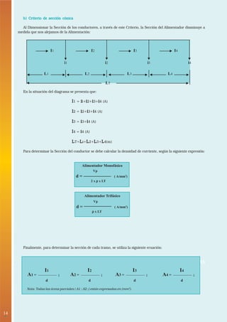 14 
• 
b) Criterio de sección cónica 
Al Dimensionar la Sección de los conductores, a través de este Criterio, la Sección del Alimentador disminuye a 
medida que nos alejamos de la Alimentación: 
I1 I2 I3 I4 
i1 i2 i3 i4 
L1 L2 L3 L4 
En la situación del diagrama se presenta que: 
LT 
I1 = il+i2+i3+i4 (A) 
I2 = i2+i3+i4 (A) 
I3 = i3+i4 (A) 
I4 = i4 (A) 
LT=Li+L2+L3+L4(m) 
Para determinar la Sección del conductor se debe calcular la densidad de corriente, según la siguiente expresión: 
Alimentador Monofásico 
Vp 
d = ( A/mm2) 
2 x ρρρρ x LT 
Alimentador Trifásico 
Vp 
d = ( A/mm2) 
ρρρρ x LT 
Finalmente, para determinar la sección de cada tramo, se utiliza la siguiente ecuación: 
3. VERIFICACION DE LAS INSTALACIONES ELECTRICAS 
I1 
d 
A1 = ; 
I2 
d 
A2 = ; 
I3 
d 
A3 = ; 
I4 
d 
A4 = ; 
Nota: Todas las áreas parciales ( A1 ; A2 ;) están expresadas en (mm2). 
 