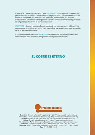21 
• 
El Centro de Promoción de Usos del Cobre, PROCOBRE, es una organización de derecho 
privado sin fines de lucro. Es patrocinado por los productores y fabricantes de cobre y su 
misión es promover el uso del cobre y sus aleaciones, especialmente en Chile y en 
Latinoamérica, fomentando una disposición favorable hacia su utilización e impulsando la 
investigación y el desarrollo de nuevas aplicaciones. 
PROCOBRE colabora y trabaja en forma coordinada con las empresas, el gobierno y los 
organismos relacionados con el cobre para materializar una acción convergente, con visión 
de largo plazo a nivel mundial. 
En el cumplimiento de sus fines, PROCOBRE colabora con la edición del presente texto 
como un apoyo para la correcta manipulación de los productos de cobre. 
EL COBRE ES ETERNO 
Colombia: E-mail: colombia@copper.org http://www.procobrecolombia.org 
Venezuela: E-mail: venezuela@copper.org http://www.procobrevenezuela.org 
Ecuador: E-mail: ecuador@copper.org http://www.procobreecuador.org 
Bolivia: E-mail: bolivia@copper.org http://www.procobrebolivia.org 
Coordinación Perú: E-mail: peru@copper.org http://www.procobreperu.org 
Dirección: Francisco Graña Nº 671, Magdalena del Mar, Lima 17 - Perú. 
Teléfonos: (51-1) 460-1600, Anexo 229. 261-4067 / 261-5931 / 461-1826 
Fax: (51-1) 460-1616 
