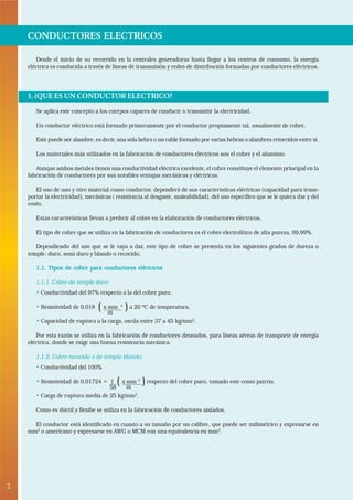 2• 
CONDUCTORES ELECTRICOS 
Desde el inicio de su recorrido en la centrales generadoras hasta llegar a los centros de consumo, la energía 
eléctrica es conducida a través de líneas de transmisión y redes de distribución formadas por conductores eléctricos. 
1. ¿QUE ES UN CONDUCTOR ELECTRICO? 
Se aplica este concepto a los cuerpos capaces de conducir o transmitir la electricidad. 
Un conductor eléctrico está formado primeramente por el conductor propiamente tal, usualmente de cobre. 
Este puede ser alambre, es decir, una sola hebra o un cable formado por varias hebras o alambres retorcidos entre sí. 
Los materiales más utilizados en la fabricación de conductores eléctricos son el cobre y el aluminio. 
Aunque ambos metales tienen una conductividad eléctrica excelente, el cobre constituye el elemento principal en la 
fabricación de conductores por sus notables ventajas mecánicas y eléctricas. 
El uso de uno y otro material como conductor, dependerá de sus caracteristicas eléctricas (capacidad para trans-portar 
la electricidad), mecánicas ( resistencia al desgaste, maleabilidad), del uso específico que se le quiera dar y del 
costo. 
Estas características llevan a preferir al cobre en la elaboración de conductores eléctricos. 
El tipo de cobre que se utiliza en la fabricación de conductores es el cobre electrolítico de alta pureza, 99,99%. 
Dependiendo del uso que se le vaya a dar, este tipo de cobre se presenta en los siguientes grados de dureza o 
temple: duro, semi duro y blando o recocido. 
1.1. Tipos de cobre para conductores eléctricos 
1.1.1. Cobre de temple duro: 
• Conductividad del 97% respecto a la del cobre puro. 
• Resistividad de 0,018 ( x mm 2 ) a 20 ºC de temperatura. 
m 
• Capacidad de ruptura a la carga, oscila entre 37 a 45 kg/mm2. 
Por esta razón se utiliza en la fabricación de conductores desnudos, para líneas aéreas de transporte de energía 
eléctrica, donde se exige una buena resistencia mecánica. 
1.1.2. Cobre recocido o de temple blando: 
• Conductividad del 100% 
• Resistividad de 0,01724 = 1 ( x mm 2 ) respecto del cobre puro, tomado este como patrón. 
58 m 
• Carga de ruptura media de 25 kg/mm2. 
Como es dúctil y flexibe se utiliza en la fabricación de conductores aislados. 
El conductor está identificado en cuanto a su tamaño por un calibre, que puede ser milimétrico y expresarse en 
mm2 o americano y expresarse en AWG o MCM con una equivalencia en mm2. 
 