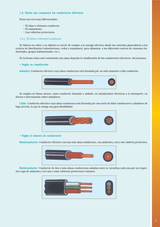 3• 
1.2. Partes que componen los conductores eléctricos 
Estas son tres muy diferenciadas: 
• El alma o elemento conductor. 
• El aislamiento. 
• Las cubiertas protectoras. 
1.2.1. El alma o elemento conductor 
Se fabrica en cobre y su objetivo es servir de camino a la energía eléctrica desde las centrales generadoras a los 
centros de distribución (subestaciones, redes y empalmes), para alimentar a los diferentes centros de consumo (in-dustriales, 
grupos habitacionales, etc.). 
De la forma cómo esté constituida esta alma depende la clasificación de los conductores eléctricos. Así tenemos: 
• Según su constitución 
Alambre: Conductor eléctrico cuya alma conductora está formada por un solo elemento o hilo conductor. 
Se emplea en líneas aéreas, como conductor desnudo o aislado, en instalaciones eléctricas a la intemperie, en 
ductos o directamente sobre aisladores. 
Cable: Conductor eléctrico cuya alma conductora está formada por una serie de hilos conductores o alambres de 
baja sección, lo que le otorga una gran flexibilidad. 
• Según el número de conductores 
Monoconductor: Conductor eléctrico con una sola alma conductora, con aislación y con o sin cubierta protectora. 
Multiconductor: Conductor de dos o más almas conductoras aisladas entre sí, envueltas cada una por su respec-tiva 
capa de aislación y con una o más cubiertas protectoras comunes. 
 
