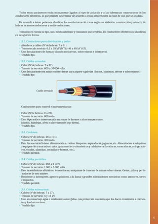 5• 
Todos estos parámetros están íntimamente ligados al tipo de aislación y a las diferencias constructivas de los 
conductores eléctricos, lo que permite determinar de acuerdo a estos antecedentes la clase de uso que se les dará. 
De acuerdo a éstos, podemos clasificar los conductores eléctricos según su aislación, construcción y número de 
hebras en monoconductores y multiconductores. 
Tomando en cuenta su tipo, uso, medio ambiente y consumos que servirán, los conductores eléctricos se clasifican 
en la siguiente forma: 
1.3.1. Conductores para distribución y poder: 
• Alambres y cables (N0 de hebras: 7 a 61). 
• Tensiones de servicio: 0,6 a 35 kV (MT) y 46 a 65 kV (AT). 
• Uso: Instalaciones de fuerza y alumbrado (aéreas, subterráneas e interiores). 
• Tendido fijo. 
1.3.2. Cables armados: 
• Cable (N0 de hebras: 7 a 37). 
• Tensión de servicio: 600 a 35 000 volts. 
• Uso: Instalaciones en minas subterráneas para piques y galerías (ductos, bandejas, aéreas y subterráneas) 
• Tendido fijo 
Cable armado 
Conductores para control e instrumentación: 
• Cable (N0de hebras: 2 a 27). 
• Tensión de servicio: 600 volts. 
• Uso: Operación e interconexión en zonas de hornos y altas temperaturas. 
(ductos, bandejas, aérea o directamente bajo tierra). 
• Tendido fijo. 
1.3.3. Cordones: 
• Cables (N0 de hebras: 26 a 104). 
• Tensión de servicio: 300 volts. 
• Uso: Para servicio liviano, alimentación a: radios, lámparas, aspiradoras, jugueras, etc. Alimentación a máquinas 
y equipos eléctricos industriales, aparatos electrodomésticos y calefactores (lavadoras, enceradoras, refrigerado-res, 
estufas, planchas, cocinillas y hornos, etc.). 
• Tendido portátil. 
1.3.4. Cables portátiles: 
• Cables (N0 de hebras: 266 a 2 107). 
• Tensión de servicio: 1 000 a 5 000 volts 
• Uso: en soldadoras eléctricas, locomotoras y máquinas de tracción de minas subterráneas. Grúas, palas y perfo-radoras 
de uso minero. 
• Resistente a: intemperie, agentes químicos, a la llama y grandes solicitaciones mecánicas como arrastres,cortes 
e impactos. 
• Tendido portátil. 
1.3.5. Cables submarinos: 
• Cables (N0 de hebras: 7 a 37). 
• Tensión de servicio: 5 y 15 kV. 
• Uso: en zonas bajo agua o totalmente sumergidos, con protección mecánica que los hacen resistentes a corrien-tes 
y fondos marinos. 
• Tendido fijo. 
 