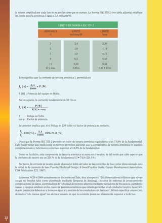 33
I3
[A] = P [W]3,4
1000
P [W]
V[V] • cosφ
•
I1
[A] =
100 [%] = 220=74,8 [%]
3,4
1000
I3
I1
la misma amplitud por cada fase no se anulan sino que se suman. La Norma IEC 555-2 (ver tabla adjunta) establece
un límite para la armónica 3 igual a 3,4 miliamp/W.
LIMITE DE NORMA IEC 555-2
ARMONICA LIMITE LIMITE
H miliAmp/W Amp
3 3,4 2,30
5 1,9 1,14
7 1,0 0,77
9 0,5 0,40
11 0,35 0,33
13 y más 3,85/n 0,15 • 15/n
Esto significa que la corriente de tercera armónica I3
permitida es:
P [W] : Potencia del equipo en Watts.
Por otra parte, la corriente fundamental de 50 Hz es:
V : Voltaje en Volts.
cos φ : Factor de potencia.
Lo anterior implica que, si el Voltaje es 220 Volts y el factor de potencia es unitario,
O sea que la Norma IEC 555-2 permite un valor de tercera armónica equivalente a un 74,8% de la fundamental.
Cabe hacer notar que mediciones en terreno permiten aseverar que la componente de tercera armónica en equipos
computacionales y televisores es incluso superior al 74,8% de la fundamental.
Como se ha dicho, esta componente de tercera armónica se suma en el neutro, de tal modo que cabe esperar que
la corriente de neutro sea un 224 % de la fundamental (3 • 74,8=224.4%).
Por tanto, la corriente de neutro puede alcanzar el doble del valor de las corrientes de fase y estar dimensionado para
la mitad de la corriente de fase (Fuente: Electrical Design: A Good Practice Guide, Copper Development Association,
CDA Publication 123, 1997).
La norma NCH 4/2000 actualmente en discusión en Chile, dice al respecto: “En alimentadores trifásicos que sirvan
cargas no lineales tales como alumbrado mediante lámparas de descarga, circuitos de sistemas de procesamiento
computacional de datos, controladores de velocidad de motores alternos mediante variadores de frecuencia, partidores
suaves o equipos similares en los cuales se generan armónicas que estarán presentes en el conductor neutro, la sección
de este conductor deberá ser a lo menos igual a la sección de los conductores de las fases”. Si bien especifica una sección
de neutro “a lo menos igual” no alerta al usuario de que la corriente puede ser claramente superior a la de fase.
 