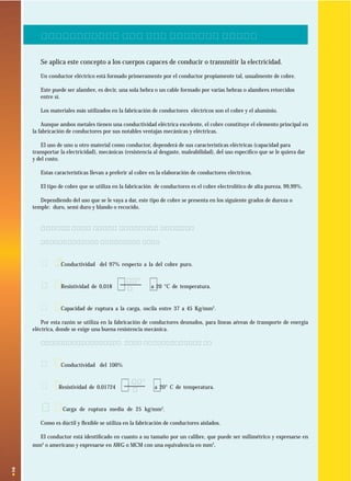 2
( )Ωmm2
m
( )Ωmm2
m
1. ¿QUE ES UN CONDUCTOR ELECTRICO?
Se aplica este concepto a los cuerpos capaces de conducir o transmitir la electricidad.
Un conductor eléctrico está formado primeramente por el conductor propiamente tal, usualmente de cobre.
Este puede ser alambre, es decir, una sola hebra o un cable formado por varias hebras o alambres retorcidos
entre sí.
Los materiales más utilizados en la fabricación de conductores eléctricos son el cobre y el aluminio.
Aunque ambos metales tienen una conductividad eléctrica excelente, el cobre constituye el elemento principal en
la fabricación de conductores por sus notables ventajas mecánicas y eléctricas.
El uso de uno u otro material como conductor, dependerá de sus características eléctricas (capacidad para
transportar la electricidad), mecánicas (resistencia al desgaste, maleabilidad), del uso especíﬁco que se le quiera dar
y del costo.
Estas características llevan a preferir al cobre en la elaboración de conductores eléctricos.
El tipo de cobre que se utiliza en la fabricación de conductores es el cobre electrolítico de alta pureza, 99,99%.
Dependiendo del uso que se le vaya a dar, este tipo de cobre se presenta en los siguiente grados de dureza o
temple: duro, semi duro y blando o recocido.
1.1 Tipos de conductores de cobre
1.1.1 Cobre de temple duro:
· Conductividad del 97% respecto a la del cobre puro.
· Resistividad de 0,018 a 20 °C de temperatura.
· Capacidad de ruptura a la carga, oscila entre 37 a 45 Kg/mm2
.
Por esta razón se utiliza en la fabricación de conductores desnudos, para líneas aéreas de transporte de energía
eléctrica, donde se exige una buena resistencia mecánica.
1.1.2 Cobre recocido o de temple blando:
· Conductividad del 100%
· Resistividad de 0,01724 a 20° C de temperatura.
· Carga de ruptura media de 25 kg/mm2
.
Como es dúctil y ﬂexible se utiliza en la fabricación de conductores aislados.
El conductor está identiﬁcado en cuanto a su tamaño por un calibre, que puede ser milimétrico y expresarse en
mm2
o americano y expresarse en AWG o MCM con una equivalencia en mm2
.
 