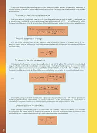38
f (Fc
tu)=
0,7
8760( )
47,42
0,3 +Fc
• tu
• Fc
• tu
•
f (P)=
0,08
P
f (N,a,b,i)=3,1985 •
i
100
(1-r)
1 + rN
• [ 1+ ]
a
100r =
[ 1+
2
]
i
100
1+
b
100
[ 1+ ]•
f (C) =
C
C0


Si alguno o algunos de los parámetros operacionales y/o financieros del proyecto difieren de los parámetros de
referencia, deben corregirse los límites de los rangos de intensidad de corriente de las tablas bases, en la forma indicada
a continuación.
· Corrección por factor de carga y horas de uso
Si la curva de carga, caracterizada por el factor de carga durante las horas de uso de la línea (Fc
) y las horas de uso
al año de la línea (tu
), difiere de la curva de carga de referencia (definida con Fc
= 0,75 y tu
= 5.000 horas), los valores
límite de intensidad de corriente de las tablas bases deben multiplicarse por un factor de corrección calculado como:
· Corrección por precio de la energía
Si el precio de la energía (P, en u.m./kWh) difiere del valor de referencia supuesto en las Tablas Base (0,08 u.m./
kWh), los valores límite de intensidad de corriente de las tablas bases deben multiplicarse por un factor de corrección
calculado como:
· Corrección por parámetros financieros
Si los parámetros financieros correspondientes a los años de vida ˙útil de la línea (N), crecimiento porcentual de la
carga por año (a), crecimiento porcentual del costo de la energía por año (b) y/o tasa porcentual de descuento anual (i),
difieren de los valores de referencia supuestos en las Tablas Base (N = 30 años, a = 0,5%, b = 2%, i = 12%), los valores
límite de intensidad de corriente de dichas tablas deben multiplicarse por un factor de corrección calculado como:
con:
Una simplificación para el cálculo de este factor se logra al suponer despreciables a y b (a ≈ 0, b ≈ 0). Esta aproximación
no altera significativamente los resultados, y en todo caso se traduce a lo más, en seleccionar una sección mayor en
un calibre que el óptimo económico, no poniendo en riesgo en ningún caso la operación de la línea.
· Corrección por costo del conductor
Si los costos por unidad de longitud de los conductores son diferentes a los indicados en las tablas de costos
de conductores, los valores límite de intensidad de corriente de las Tablas Bases de secciones económicas deben
multiplicarse, para cada sección normalizada, por un factor de corrección calculado como:
 