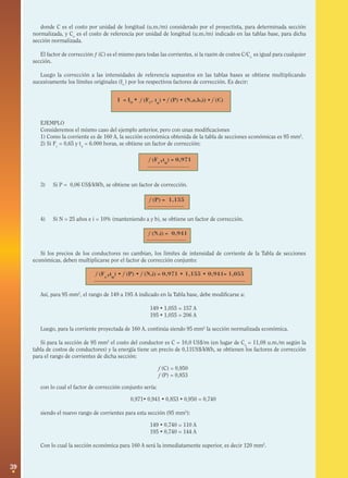 39
f (Fc
,tu
) • f (P) • f (N,i) = 0,971 • 1,155 • 0,941= 1,055
f (N,i) = 0,941
f (P) = 1,155
f (Fc
,tu
) = 0,971
I = IO
• f (FC
, tu
) • f (P) • (N,a,b,i) • f (C)
donde C es el costo por unidad de longitud (u.m./m) considerado por el proyectista, para determinada sección
normalizada, y Co
es el costo de referencia por unidad de longitud (u.m./m) indicado en las tablas base, para dicha
sección normalizada.
El factor de corrección ƒ (C) es el mismo para todas las corrientes, si la razón de costos C/Co
es igual para cualquier
sección.
Luego la corrección a las intensidades de referencia supuestos en las tablas bases se obtiene multiplicando
sucesivamente los límites originales (Io
) por los respectivos factores de corrección. Es decir:
EJEMPLO
Consideremos el mismo caso del ejemplo anterior, pero con unas modificaciones
1) Como la corriente es de 160 A, la sección económica obtenida de la tabla de secciones económicas es 95 mm2
.
2) Si Fc
= 0,65 y tu
= 6.000 horas, se obtiene un factor de corrección:
3) Si P = 0,06 US$/kWh, se obtiene un factor de corrección.
4) Si N = 25 años e i = 10% (manteniendo a y b), se obtiene un factor de corrección.
Si los precios de los conductores no cambian, los límites de intensidad de corriente de la Tabla de secciones
económicas, deben multiplicarse por el factor de corrección conjunto:
Así, para 95 mm2
, el rango de 149 a 195 A indicado en la Tabla base, debe modificarse a:
149 • 1,055 = 157 A
195 • 1,055 = 206 A
Luego, para la corriente proyectada de 160 A, continúa siendo 95 mm2
la sección normalizada económica.
Si para la sección de 95 mm2
el costo del conductor es C = 10,0 US$/m (en lugar de Co
= 11,08 u.m./m según la
tabla de costos de conductores) y la energía tiene un precio de 0,11US$/kWh, se obtienen los factores de corrección
para el rango de corrientes de dicha sección:
f (C) = 0,950
f (P) = 0,853
con lo cual el factor de corrección conjunto sería:
0,971• 0,941 • 0,853 • 0,950 = 0,740
siendo el nuevo rango de corrientes para esta sección (95 mm2
):
149 • 0,740 = 110 A
195 • 0,740 = 144 A
Con lo cual la sección económica para 160 A será la inmediatamente superior, es decir 120 mm2
.
 