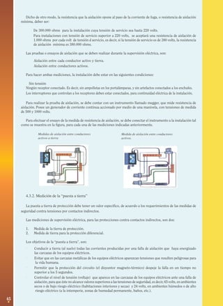 45
Medidas de aislación entre conductores
activos a tierra
Medida de aislación entre conductores
activos.
Dicho de otro modo, la resistencia que la aislación opone al paso de la corriente de fuga, o resistencia de aislación
mínima, deber ser:
· De 300.000 ohms para la instalación cuya tensión de servicio sea hasta 220 volts.
· Para instalaciones con tensión de servicio superior a 220 volts, se aceptará una resistencia de aislación de
1.000 ohms por cada volt de tensión d servicio, es decir, si la tensión de servicio es de 380 volts, la resistencia
de aislación mínima es 380.000 ohms.
Las pruebas o ensayos de aislación que se deben realizar durante la supervisión eléctrica, son:
· Aislación entre cada conductor activo y tierra.
· Aislación entre conductores activos.
Para hacer ambas mediciones, la instalación debe estar en las siguientes condiciones:
· Sin tensión
Ningún receptor conectado. Es decir, sin ampolletas en los portalámparas, y sin artefactos conectados a los enchufes.
Los interruptores que controlan a los receptores deben estar conectados, para continuidad eléctrica de la instalación.
Para realizar la prueba de aislación, se debe contar con un instrumento llamado megger, que mide resistencia de
aislación. Posee un generador de corriente continua accionado por medio de una manivela, con tensiones de medida
de 500 y 1000 volts.
Para efectuar el ensayo de la medida de resistencia de aislación, se debe conectar el instrumento a la instalación tal
como se muestra en la figura, para cada una de las mediciones indicadas anteriormente.
4.3.2. Medición de la “puesta a tierra”
La puesta a tierra de protección debe tener un valor específico, de acuerdo a los requerimientos de las medidas de
seguridad contra tensiones por contactos indirectos.
Las mediciones de supervisión eléctrica, para las protecciones contra contactos indirectos, son dos:
1. Medida de la tierra de protección.
2. Medida de tierra para la protección diferencial.
Los objetivos de la “puesta a tierra”, son:
· Conducir a tierra (al suelo) todas las corrientes producidas por una falla de aislación que haya energizado
las carcazas de los equipos eléctricos.
· Evitar que en las carcazas metálicas de los equipos eléctricos aparezcan tensiones que resulten peligrosas para
la vida humana.
· Permitir que la protección del circuito (el disyuntor magneto-térmico) despeje la falla en un tiempo no
superior a los 5 segundos.
· Controlar el nivel de tensión (voltaje) que aparece en las carcazas de los equipos eléctricos ante una falla de
aislación, para que éste no alcance valores superiores a las tensiones de seguridad, es decir, 65 volts, en ambientes
secos o de bajo riesgo eléctrico (habitaciones interiores y secas) y 24 volts, en ambientes húmedos o de alto
riesgo eléctrico (a la intemperie, zonas de humedad permanente, baños, etc.).
 