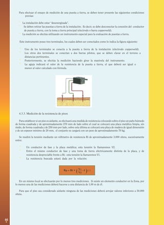 46
( )Rp = Ri • -1 ()V1
V2
Para efectuar el ensayo de medición de una puesta a tierra, se deben tener presente las siguientes condiciones
previas:
· La instalación debe estar “desenergizada”.
· Se deben retirar las puestas a tierra de la instalación. Es decir, se debe desconectar la conexión del conductor
de puesta a tierra, con la toma a tierra principal (electrodo o barra copperweld).
· La medición se efectúa utilizando un instrumento especial para la evaluación de puestas a tierra.
Este instrumento posee tres terminales, los cuales deben ser conectados como lo indica la figura siguiente:
· Uno de los terminales se conecta a la puesta a tierra de la instalación (electrodo copperweld).
· Los otros dos terminales se conectan a dos barras pilotos, que se deben clavar en el terreno a
distancias pertinentes.
· Posteriormente, se efectúa la medición haciendo girar la manivela del instrumento.
· La aguja indicará el valor de la resistencia de la puesta a tierra, el que deberá ser igual o
menor al valor calculado con fórmula.
4.3.3. Medición de la resistencia de pisos
Para establecer si un piso es aislante, se efectuará una medida de resistencia colocando sobre el piso un paño húmedo
de forma cuadrada y de aproximadamente 270 mm de lado sobre el cual se colocará una placa metálica limpia, sin
óxido, de forma cuadrada y de 250 mm por lado, sobre esta última se colocará una placa de madera de igual dimensión
y de un espesor mínimo de 20 mm, el conjunto se cargará con un peso de aproximadamente 70 kg.
Se medirá la tensión mediante un vóltmetro de resistencia Ri de aproximadamente 3.000 ohms, sucesivamente
entre:
· Un conductor de fase y la placa metálica; esta tensión la llamaremos V2.
· Entre el mismo conductor de fase y una toma de tierra eléctricamente distinta de la placa, y de
resistencia despreciable frente a Ri; esta tensión la llamaremos V1.
· La resistencia buscada estará dada por la relación:
En un mismo local se efectuarán por lo menos tres mediciones. Si existe un elemento conductor en la Zona, por
lo menos una de las mediciones deberá hacerse a una distancia de 1,00 m de él.
Para que el piso sea considerado aislante ninguna de las mediciones deberá arrojar valores inferiores a 50.000
ohms.
 