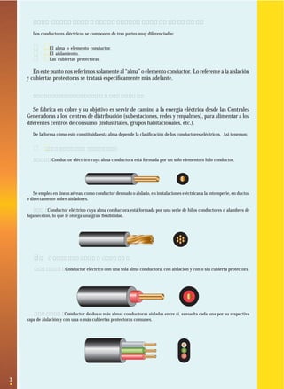 3
1.2 Partes que componen los conductores eléctricos
Los conductores eléctricos se componen de tres partes muy diferenciadas:
· El alma o elemento conductor.
· El aislamiento.
· Las cubiertas protectoras.
En este punto nos referimos solamente al “alma” o elemento conductor. Lo referente a la aislación
y cubiertas protectoras se tratará especíﬁcamente más adelante.
1.2.1 El alma o elemento conductor
Se fabrica en cobre y su objetivo es servir de camino a la energía eléctrica desde las Centrales
Generadoras a los centros de distribución (subestaciones, redes y empalmes), para alimentar a los
diferentes centros de consumo (industriales, grupos habitacionales, etc.).
De la forma cómo esté constituida esta alma depende la clasiﬁcación de los conductores eléctricos. Así tenemos:
· Según su constitución
Alambre: Conductor eléctrico cuya alma conductora está formada por un solo elemento o hilo conductor.
Se emplea en líneas aéreas, como conductor desnudo o aislado, en instalaciones eléctricas a la intemperie, en ductos
o directamente sobre aisladores.
Cable: Conductor eléctrico cuya alma conductora está formada por una serie de hilos conductores o alambres de
baja sección, lo que le otorga una gran ﬂexibilidad.
Según número de conductores
Monoconductor: Conductor eléctrico con una sola alma conductora, con aislación y con o sin cubierta protectora.
Multiconductor: Conductor de dos o más almas conductoras aisladas entre sí, envuelta cada una por su respectiva
capa de aislación y con una o más cubiertas protectoras comunes.
 